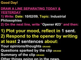 Good Day!  DRAW A LINE SEPARATING TODAY & YESTERDAY 1) Write:   Date:  10/02/09 , Topic:  Industrial Philosophies 2) On the next line, write “ Opener #23 ” and then:  1) Plot your mood, reflect in  1 sent . 2) Respond to the opener by writing at least  2 sentences  about : Your opinions/thoughts  OR/AND Questions sparked by the clip  OR/AND Summary of the clip  OR/AND Other things going on in the news. Announcements: None Intro Music: Untitled 