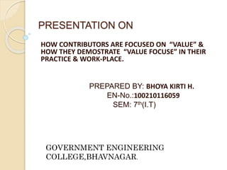 PRESENTATION ON 
HOW CONTRIBUTORS ARE FOCUSED ON “VALUE” & 
HOW THEY DEMOSTRATE “VALUE FOCUSE” IN THEIR 
PRACTICE & WORK-PLACE. 
PREPARED BY: BHOYA KIRTI H. 
EN-No.:100210116059 
SEM: 7th(I.T) 
GOVERNMENT ENGINEERING 
COLLEGE,BHAVNAGAR. 
 