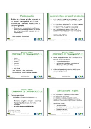 Públic objectiu                 Accions i mitjans per assolir els objectius
• Població urbana, adulta, que viu en                       •   C1/ CAMPANYA DE COMUNICACIÓ
  un entorn metropolità, en ciutats
  compactes i denses, incorporant la
                                                            •   C2/ VISITES A LES PLANTES DE TRACTAMENT
  visió de gènere
                                                            •   C3/ SEMINARIS, TALLERS I XERRADES
       –    Especialment, joves-adults (fins a 35 anys),
            internautes, informats en matèria de residus    •   C4/ PROGRAMA SENSIBILITZACIÓ per a
            que no han incorporat la separació com un           FOMENTAR PARTICIPACIÓ ASSOCIACIONS
            hàbit personal
                                                            •   SEMINARI EUROPEU
       Treball preparatori: estudi IERMB

                             Anna González Batlle                                  Anna González Batlle




                             Accions i mitjans                                      Accions i mitjans
       CAMPANYA DE COMUNICACIÓ (1)                              CAMPANYA DE COMUNICACIÓ (2)
       –    Notòria
                                                            •   Gran esdeveniment (físic i no efímer en un
       –    Participativa
                                                                punt del territori metropolità)
       –    Empàtica                                             –    Tret de sortida pública
       –    Noticiable                                           –    Seminari amb les àrees metropolitanes
       –    Mesurable                                                 d'Espanya i Portugal (+ISR)

       –    EMOTIVA
                                                            •   Campanya virtual (web 2.0, xarxes socials,
       Crear emocions. Crear complicitats                       màrqueting digital i viral)
       Utilitzar missatges, formats i canals no habituals


                             Anna González Batlle                                  Anna González Batlle




                             Accions i mitjans
       CAMPANYA DE COMUNICACIÓ (3)                                      Altres accions i mitjans
                                                            •   C2/ VISITES A LES PLANTES DE TRACTAMENT
•    Campanya virtual                                       •   C3/ SEMINARIS I XERRADES
           conversar – col·laborar – compartir (web 2.0)    •   C4/ PROGRAMA DE SENSSIBILITXACIÓ PER A
                                                                FOMENTAR LA PARTICIPACIÓ D’ENTITATS EN LA
                                                                REDUCCIÓ I LA CORRECTA GESTIÓ DELS RESIDUS
       – Microsite (empàtic i simpàtic + racional)
       – Vídeo digital (tv locals, microsite,
                                                            •   SEMINARI EUROPEU
         youtube)
                                                                 –    Tancament del projecte
       – Accions especials de carrer                             –    Tècnics de comunicació d'una vintena d'àrees metropolitanes o
                                                                      grans ciutats europees (i espanyoles -seminari inici-)
                                                                 –    2 dies a càrrec de l'EMA
Monitoritzat i immaterial
                                                                 –    Transferible, transnacional
Pla de mitjans/notorietat
                             Anna González Batlle                                  Anna González Batlle




                                                                                                                                      3
 