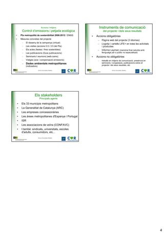 Accions i mitjans                      Instruments de comunicació
         Control d’emissions i petjada ecològica                        del projecte i dels seus resultats
•       Pla metropolità de sostenibilitat 2008-2012 / EMAS   •   Accions obligatòries
•       Mesures concretes del projecte
                                                                  –    Pàgina web del projecte (3 idiomes)
         –   El disseny de la campanya (virtual)
                                                                  –    Logotip i cartells LIFE+ en totes les activitats
         –   Les visites (accions 0.5 i 3.5 del Pla)                   i productes
         –   Els actes (festes i fires sostenibles)               –    Informe Layman (memòria final reduïda amb
         –   Les publicacions (Guia publicacions)                      llenguatge per a públic no especialitzat)
         –   Seminaris I reunions (web-cams)                 •   Accions no obligatòries
         –   Viatges (ave i compensació emissions)                –    treballs en mitjans de comunicació, presència en
         – Dades ambientals metropolitanes                             seminaris i congressos, publicacions sobre el
                                                                       projecte i els seus resultats, etc
             (indicadors)
                            Anna González Batlle                                  Anna González Batlle




                      Els stakeholders
                             Principals agents

    •   Els 33 municipis metropolitans
    •   La Generalitat de Catalunya (ARC)
    •   Les empreses concessionàries
    •   Les àrees metropolitanes d'Espanya i Portugal
    •   ISR
    •   Les associacions de veïns (CONFAVC)
    •   I també: sindicats, universitats, escoles
        d'adults, consumidors, etc...

                            Anna González Batlle




                                                                                                                          4
 