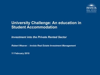 University Challenge: An education in Student Accommodation  Investment into the Private Rented Sector Robert Weaver :  Invista Real Estate Investment Management 11 February 2010 