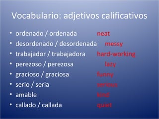 Vocabulario: adjetivos calificativos
•   ordenado / ordenada      neat
•   desordenado / desordenada messy
•   trabajador / trabajadora hard-working
•   perezoso / perezosa         lazy
•   gracioso / graciosa      funny
•   serio / seria            serious
•   amable                   kind
•   callado / callada        quiet
 