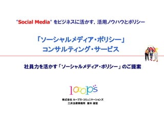 "Social Media" をビジネスに活かす，活用ノウハウとポリシー


         「ソーシャルメディア・ポリシー」
          コンサルティング・サービス

      社員力を活かす 「ソーシャルメディア・ポリシー」 のご提案




                株式会社 ループス・コミュニケーションズ
                  三井法律事務所 猪木 俊宏
0                            © 2009 / Looops Communications / All rights reserved   Confidential
 