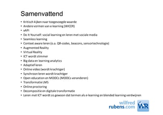Samenvattend
• Kritisch	kijken	naar	toegevoegde	waarde	
• Andere	vormen	van	e-learning (WICER)
• xAPI
• Do	It	Yourself:	social learning en	leren	met	sociale	media
• Seamless learning
• Context	awareleren	(o.a.	QR-codes,	beacons,	sensortechnologie)
• Augmented Reality
• Virtual	Reality
• ICT	wordt	slimmer
• Big	data	en	learning analytics
• Adaptief	leren
• Online	video	(wordt	krachtiger)
• Synchroon	leren	wordt	krachtiger
• Open	education en	MOOCs (MOOCs veranderen)
• Transformatie	LMS
• Online	proctoring
• Decompositie	en	digitale	transformatie
• Leren	met	ICT	wordt	zo	gewoon	dat	termen	als	e-learning en	blended learning verdwijnen
 
