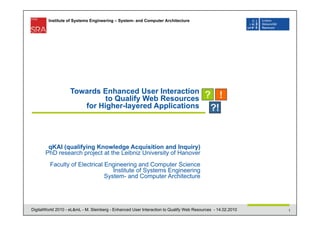 Institute of Systems Engineering – System- and Computer Architecture




                    Towards Enhanced User Interaction
                             to Qualify Web Resources
                       for Higher-layered Applications




        qKAI (qualifying Knowledge Acquisition and Inquiry)
       PhD research project at the Leibniz University of Hanover
         Faculty of Electrical Engineering and Computer Science
                                  Institute of Systems Engineering
                               System- and Computer Architecture




DigitalWorld 2010 - eL&mL - M. Steinberg - Enhanced User Interaction to Qualify Web Resources - 14.02.2010   1
 
