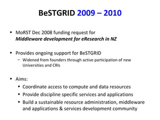 BeSTGRID   2009 – 2010 MoRST Dec 2008 funding request for Middleware development for eResearch in NZ   Provides ongoing support for BeSTGRID Widened from founders through active participation of new Universities and CRIs Aims: Coordinate access to compute and data resources Provide discipline specific services and applications Build a sustainable resource administration, middleware and applications & services development community 