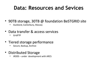 90TB storage, 30TB @ foundation BeSTGRID site Auckland, Canterbury, Massey Data transfer & access services GridFTP Tiered storage performance Secure, Backup, Archive Distributed Storage iRODS – under  development with ARCS Data: Resources and Sevices 