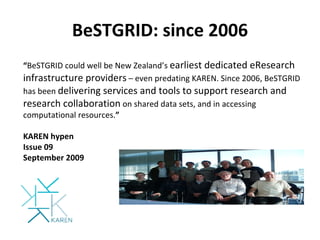 BeSTGRID: since 2006 “ BeSTGRID could well be New Zealand’s  earliest dedicated eResearch infrastructure providers  – even predating KAREN. Since 2006, BeSTGRID has been  delivering services and tools to support research and research collaboration  on shared data sets, and in accessing computational resources. ” KAREN hypen Issue 09 September 2009 