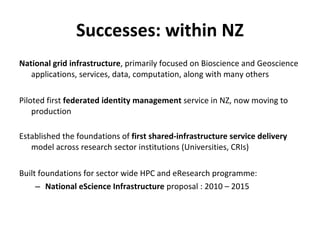 Successes: within NZ National grid infrastructure , primarily focused on Bioscience and Geoscience applications, services, data, computation, along with many others Piloted first  federated identity management  service in NZ, now moving to production Established the foundations of  first shared-infrastructure service delivery  model across research sector institutions (Universities, CRIs) Built foundations for sector wide HPC and eResearch programme: National eScience Infrastructure  proposal : 2010 – 2015  