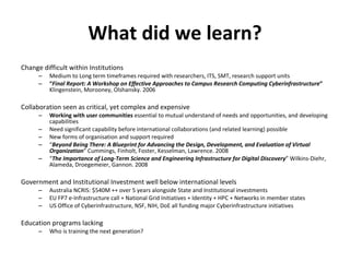 What did we learn? Change difficult within Institutions Medium to Long term timeframes required with researchers, ITS, SMT, research support units “ Final Report: A Workshop on Effective Approaches to Campus Research Computing Cyberinfrastructure ”  Klingenstein, Morooney, Olshansky. 2006 Collaboration seen as critical, yet complex and expensive Working with user communities  essential to mutual understand of needs and opportunities, and developing capabilities Need significant capability before international collaborations (and related learning) possible New forms of organisation and support required “ Beyond Being There: A Blueprint for Advancing the Design, Development, and Evaluation of Virtual Organization ”  Cummings, Finholt, Foster, Kesselman, Lawrence. 2008 “ The Importance of Long-Term Science and Engineering Infrastructure for Digital Discovery ”  Wilkins-Diehr, Alameda, Droegemeier, Gannon. 2008 Government and Institutional Investment well below international levels Australia NCRIS: $540M ++ over 5 years alongside State and Institutional investments EU FP7 e-Infrastructure call + National Grid Initiatives + Identity + HPC + Networks in member states US Office of Cyberinfrastructure, NSF, NIH, DoE all funding major Cyberinfrastructure initiatives Education programs lacking Who is training the next generation? 