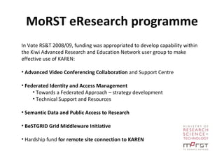 MoRST eResearch programme In Vote RS&T 2008/09, funding was appropriated to develop capability within the Kiwi Advanced Research and Education Network user group to make effective use of KAREN: Advanced Video Conferencing Collaboration  and Support Centre Federated Identity and Access Management Towards a Federated Approach – strategy development Technical Support and Resources Semantic Data and Public Access to Research BeSTGRID Grid Middleware Initiative Hardship fund  for remote site connection to KAREN 