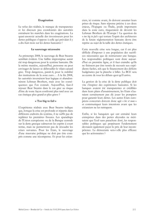 Exagération                                         ciers, ici comme avant, ils doivent assumer leurs
                                                                           prises de risque. Sans réponse précise à ces deux
Le refus des réalités, le manque de transparence                           enjeux, l'Espagne ou l'Italie, poids importants
et les discours peu coordonnés des autorités                               dans la zone euro, risqueraient de devenir les
entraînent les marchés dans les exagérations. La                           Lehman Brothers de l'Europe ? La question du
quasi-anorexie actuelle des investisseurs pour les                         « too big to fail » qui torture l'esprit des architectes
dettes publiques s'oppose à celle qui prévalait il y                       de la future réglementation bancaire devra être
a dix-huit mois sur les dettes bancaires !                                 reprise au sujet de la taille des dettes étatiques.

               Le sauvetage nécessaire                                     Cette nouvelle crise sera longue, car il est plus
                                                                           difficile d'imposer à une population des sacrifi-
Au printemps 2008, le sauvetage de Bear Stearns                            ces nécessaires que de restructurer une banque.
semblait évident. Une faillite impromptue aurait                           Les responsables politiques sont donc aujour-
été trop dangereuse pour le système bancaire. De                           d'hui en première ligne, et il faut craindre qu'ils
la même manière, aujourd'hui, personne ne peut                             ne finissent par être tentés de recourir aux expé-
envisager de laisser se débrouiller le vilain canard                       dients faciles, tels que le financement des déficits
grec. Trop dangereux, paraît-il, pour la stabilité                         budgétaires par la planche à billet. La BCE sera
des institutions de la zone euro… A la fin 2008,                           au centre de tous les débats quoi qu'il arrive.
les autorités inversèrent leur logique et abandon-
nèrent Lehman Brothers, mais avec les consé-                               La gestion de la crise de la dette publique doit
quences que l'on connaît. Aujourd'hui, faut-il                             vite s'inspirer des expériences bancaires. Si les
rejouer Bear Stearns dans le cas grec au risque                            banques avaient été transparentes et crédibles
d'être de toute façon confronté plus tard avec un                          dans leurs plans d'assainissement, les Etats n'au-
cas étatique plus grand et plus grave ?                                    raient certainement pas dû jouer les pompiers
                                                                           pour garantir leurs dettes. Les autres Etats euro-
                   « Too big to fail »                                     péens concernés doivent donc agir « hic et nunc »
                                                                           et communiquer leurs intentions avant que les
L'expérience réalisée avec Bear Stearns indique                            créanciers ne les rattrapent.
que, lorsque la crise est profonde et répartie dans
différents endroits du système, il ne suffit pas de                        Enfin, si les banquiers qui ont entraîné leurs
replâtrer les premières fissures. Les sparadraps                           entreprises dans des pertes abyssales ne méri-
de l'Union européenne ou de la Banque centrale                             taient que l'exil sans parachute doré, les respon-
sur la dette grecque calmeront les esprits à court                         sables politiques qui perpétuent l'endettement
terme, mais ne permettront pas de résoudre les                             devraient également payer le prix de leur incom-
crises suivantes. Pour les Etats, le sauvetage                             pétence. La démocratie sera-t-elle plus efficace
d'une mauvaise politique ne doit pas être com-                             que les actionnaires ?
pris comme une récompense. Et pour les créan-




Michel Juvet – Bordier & Cie – Article du 15.02.2010 paru dans Les Echos                                                       2/2
 
