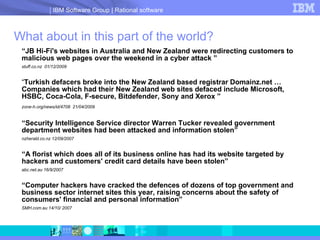 “ JB Hi-Fi's websites in Australia and New Zealand were redirecting customers to malicious web pages over the weekend in a cyber attack  ” stuff.co.nz  01/12/2009  “ Turkish defacers broke into the New Zealand based registrar Domainz.net …Companies which had their New Zealand web sites defaced include Microsoft, HSBC, Coca-Cola, F-secure, Bitdefender, Sony and Xerox   ” zone-h.org/news/id/4708  21/04/2009   “ Security Intelligence Service director Warren Tucker revealed government department websites had been attacked and information stolen ” nzherald.co.nz 12/09/2007  “ A florist which does all of its business online has had its website targeted by hackers and customers' credit card details have been stolen” abc.net.au 16/9/2007  “ Computer hackers have cracked the defences of dozens of top government and business sector internet sites this year, raising concerns about the safety of consumers' financial and personal information”  SMH.com.au 14/10/ 2007 What about in this part of the world? 