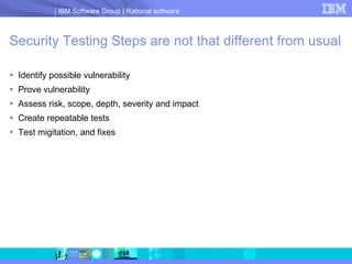 Security Testing Steps are not that different from usual Identify possible vulnerability Prove vulnerability Assess risk, scope, depth, severity and impact Create repeatable tests  Test migitation, and fixes 