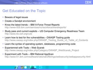 Get Educated on the Topic Beware of legal issues Create a Sandpit envrionment Know the latest trends – IBM X-Force Threat Reports http://www-935.ibm.com/services/nz/iss/xforce/trendreports/ Study pass and current exploits – US Computer Emergency Readiness Team http://www.kb.cert.org/vuls Learn how to test for the vulnerabilities - OWASP Testing guide http://www.owasp.org/index.php/OWASP_Testing_Guide_v3_Table_of_Contents Learn the syntax of operating system, databases, programming code Experiemnet with Tools – Web Scarab http://www.owasp.org/index.php/Category:OWASP_WebScarab_Project Experiment with Tools – IBM Rational AppScan http ://www-01.ibm.com/software/rational/offerings/websecurity/webappsecurity.html 