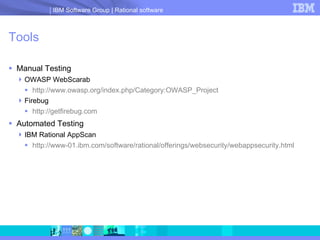 Tools Manual Testing OWASP WebScarab http://www.owasp.org/index.php/Category:OWASP_Project Firebug http ://getfirebug.com Automated Testing IBM Rational AppScan http://www-01.ibm.com/software/rational/offerings/websecurity/webappsecurity.html 
