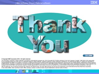 © Copyright IBM Corporation 2010.  All rights reserved.  The information contained in these materials is provided for informational purposes only, and is provided AS IS without warranty of any kind, express or implied.  IBM shall not be responsible  for any damages arising out of the use of, or otherwise related to, these materials.  Nothing contained in these materials is intended to, nor shall have the effect of, creating any warranties or representations from IBM or its suppliers or licensors, or altering the terms and conditions of the applicable license agreement  governing the use of IBM software. References in these materials  to IBM products, programs, or services do not imply that they will be available in all countries in which IBM operates.  Product release dates and/or capabilities referenced in these materials may change at any time at IBM’s sole discretion based on market opportunities or other factors, and are not intended to be a commitment to future product or feature availability in any way. IBM, the IBM logo, the on-demand business logo, Rational, the Rational logo, and other IBM products and services are trademarks of the International Business Machines Corporation,  in the United States, other countries or both. Other company, product, or service names may be trademarks or service marks of others. 