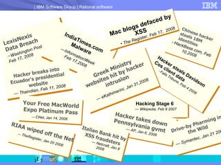LexisNexis Data Breach - Washington Post Feb 17, 2008 IndiaTimes.com Malware — InformationWeek Feb 17,2008 Hacker breaks into Ecuador’s presidential website —  Thaindian, Feb 11, 2008 Hacking Stage 6 —  Wikipedia, Feb 9 2007 Hacker steals Davidson Cos client data -  Falls Tribune, Feb 4 2008 RIAA wiped off the Net —  TheRegister, Jan 20 2008 Chinese hacker steals 18M identities - HackBase.com, Feb 10,2008 Mac blogs defaced by XSS The Register, Feb 17,  2008 Your Free MacWorld Expo Platinum Pass —  CNet, Jan 14, 2008   Hacker takes down Pennsylvania gvmt —  AP, Jan 6, 2008 Drive-by Pharming in the Wild —  Symantec, Jan 21 2008 Italian Bank hit by XSS fraudsters —  Netcraft, Jan 8 2008 Greek Ministry websites hit by hacker intrusion —  eKathimerini, Jan 31,2008 