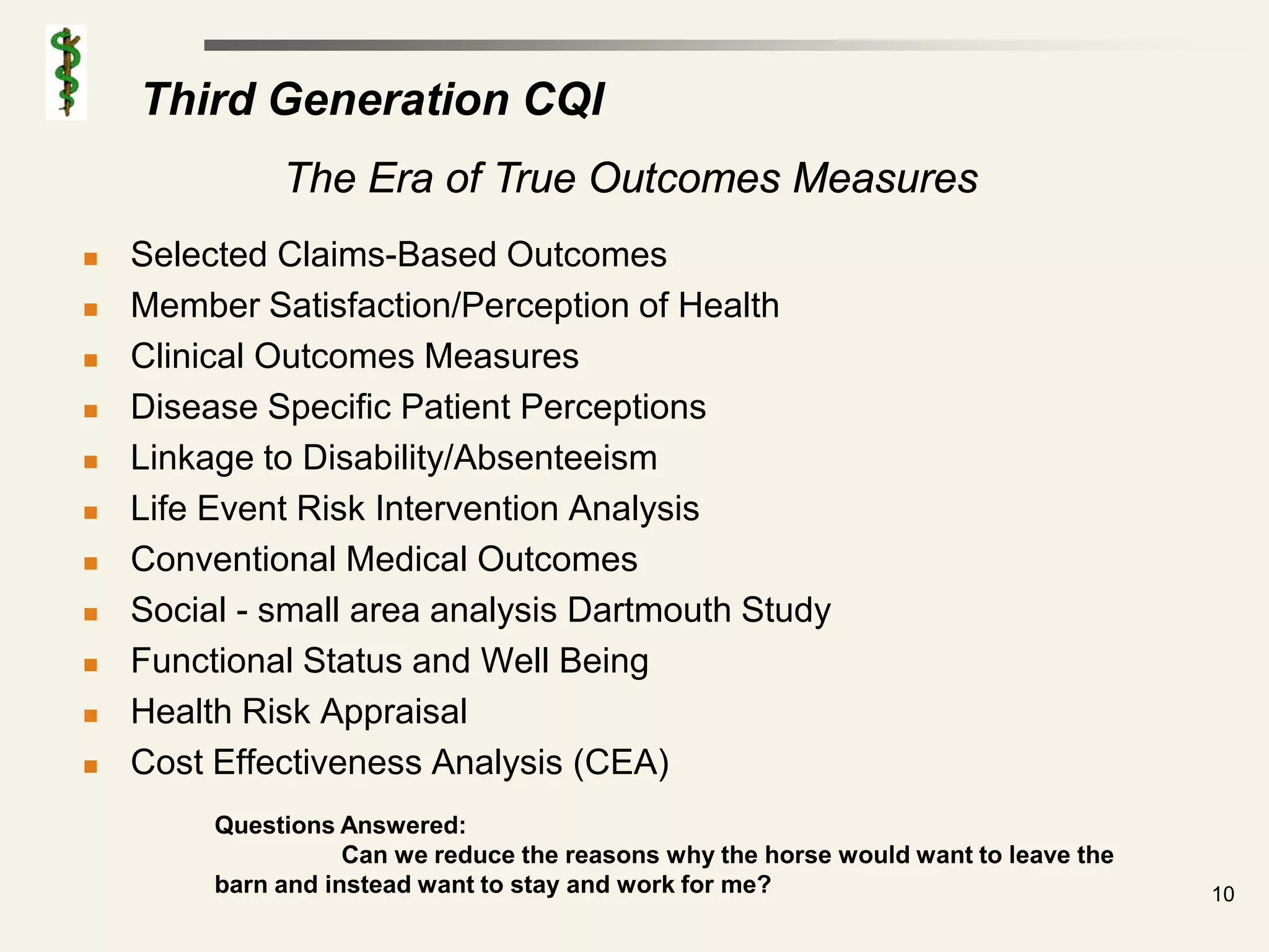 Third Generation CQI
              The Era of True Outcomes Measures
   Selected Claims-Based Outcomes
   Member Satisfaction/Perception of Health
   Clinical Outcomes Measures
   Disease Specific Patient Perceptions
   Linkage to Disability/Absenteeism
   Life Event Risk Intervention Analysis
   Conventional Medical Outcomes
   Social - small area analysis Dartmouth Study
   Functional Status and Well Being
   Health Risk Appraisal
   Cost Effectiveness Analysis (CEA)
         Questions Answered:
                    Can we reduce the reasons why the horse would want to leave the
         barn and instead want to stay and work for me?                               10
 