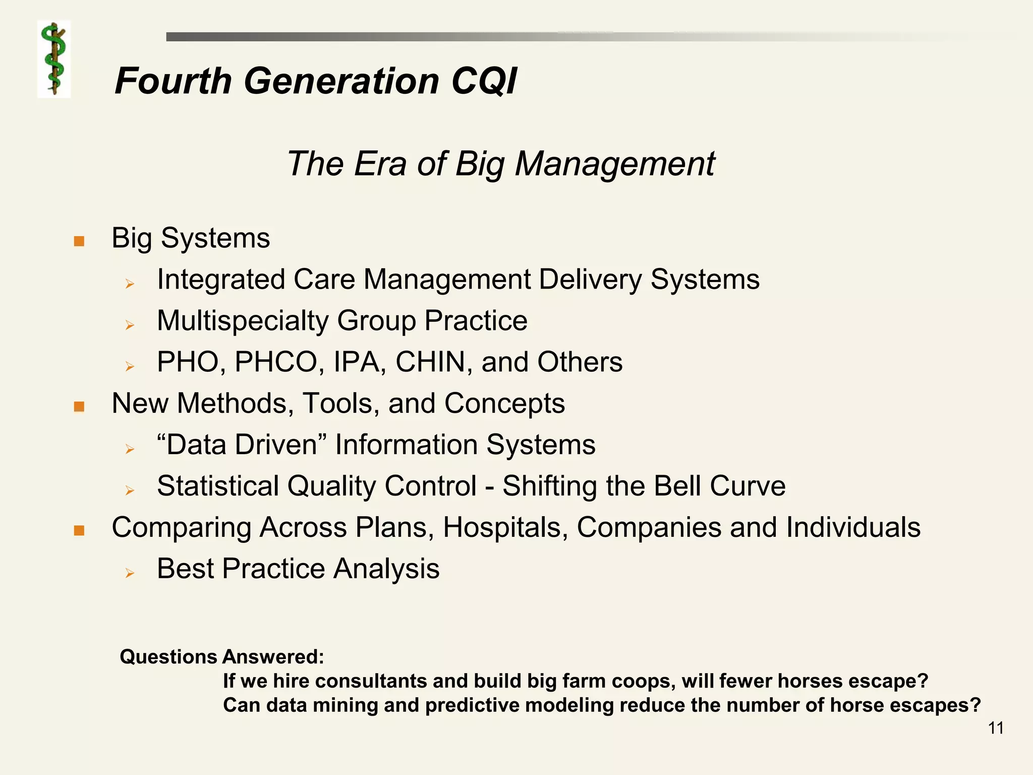 Fourth Generation CQI

                    The Era of Big Management

   Big Systems
      Integrated Care Management Delivery Systems

      Multispecialty Group Practice

      PHO, PHCO, IPA, CHIN, and Others

   New Methods, Tools, and Concepts
      “Data Driven” Information Systems

      Statistical Quality Control - Shifting the Bell Curve

   Comparing Across Plans, Hospitals, Companies and Individuals
      Best Practice Analysis




    Questions Answered:
              If we hire consultants and build big farm coops, will fewer horses escape?
              Can data mining and predictive modeling reduce the number of horse escapes?
                                                                                            11
 