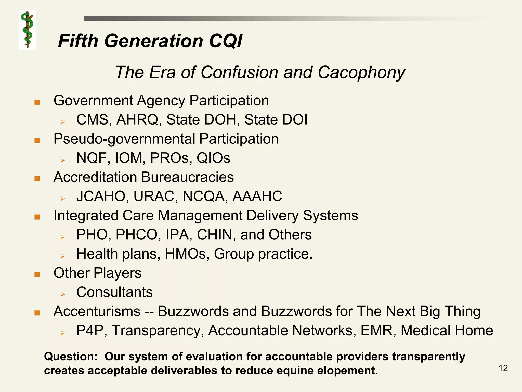 Fifth Generation CQI
                The Era of Confusion and Cacophony
    Government Agency Participation
       CMS, AHRQ, State DOH, State DOI

    Pseudo-governmental Participation
       NQF, IOM, PROs, QIOs

    Accreditation Bureaucracies
       JCAHO, URAC, NCQA, AAAHC

    Integrated Care Management Delivery Systems
       PHO, PHCO, IPA, CHIN, and Others

       Health plans, HMOs, Group practice.

    Other Players
       Consultants

    Accenturisms -- Buzzwords and Buzzwords for The Next Big Thing
       P4P, Transparency, Accountable Networks, EMR, Medical Home


    Question: Our system of evaluation for accountable providers transparently
    creates acceptable deliverables to reduce equine elopement.                  12
 