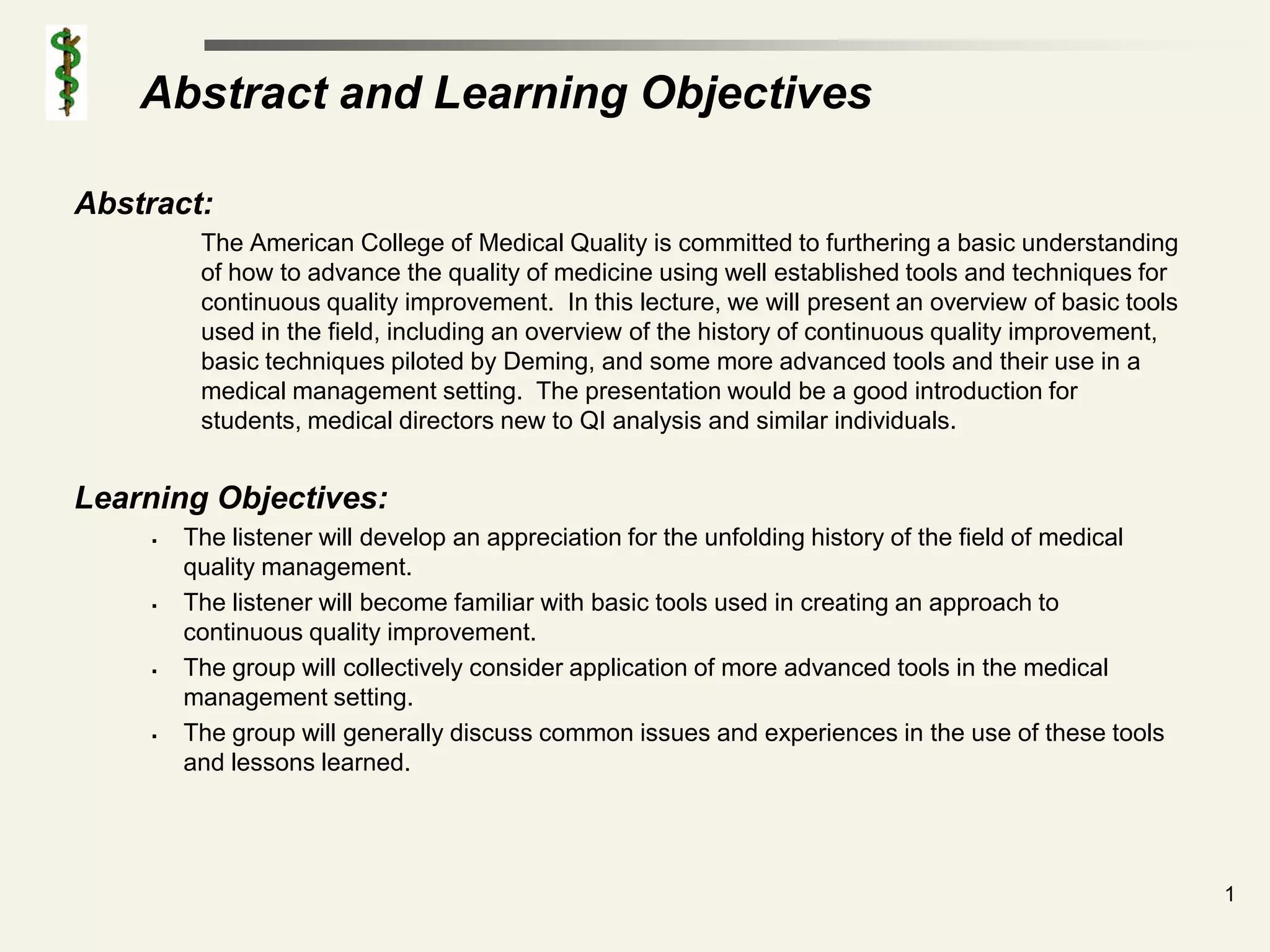 Abstract and Learning Objectives

Abstract:
          The American College of Medical Quality is committed to furthering a basic understanding
          of how to advance the quality of medicine using well established tools and techniques for
          continuous quality improvement. In this lecture, we will present an overview of basic tools
          used in the field, including an overview of the history of continuous quality improvement,
          basic techniques piloted by Deming, and some more advanced tools and their use in a
          medical management setting. The presentation would be a good introduction for
          students, medical directors new to QI analysis and similar individuals.


Learning Objectives:
        The listener will develop an appreciation for the unfolding history of the field of medical
         quality management.
        The listener will become familiar with basic tools used in creating an approach to
         continuous quality improvement.
        The group will collectively consider application of more advanced tools in the medical
         management setting.
        The group will generally discuss common issues and experiences in the use of these tools
         and lessons learned.




                                                                                                        1
 