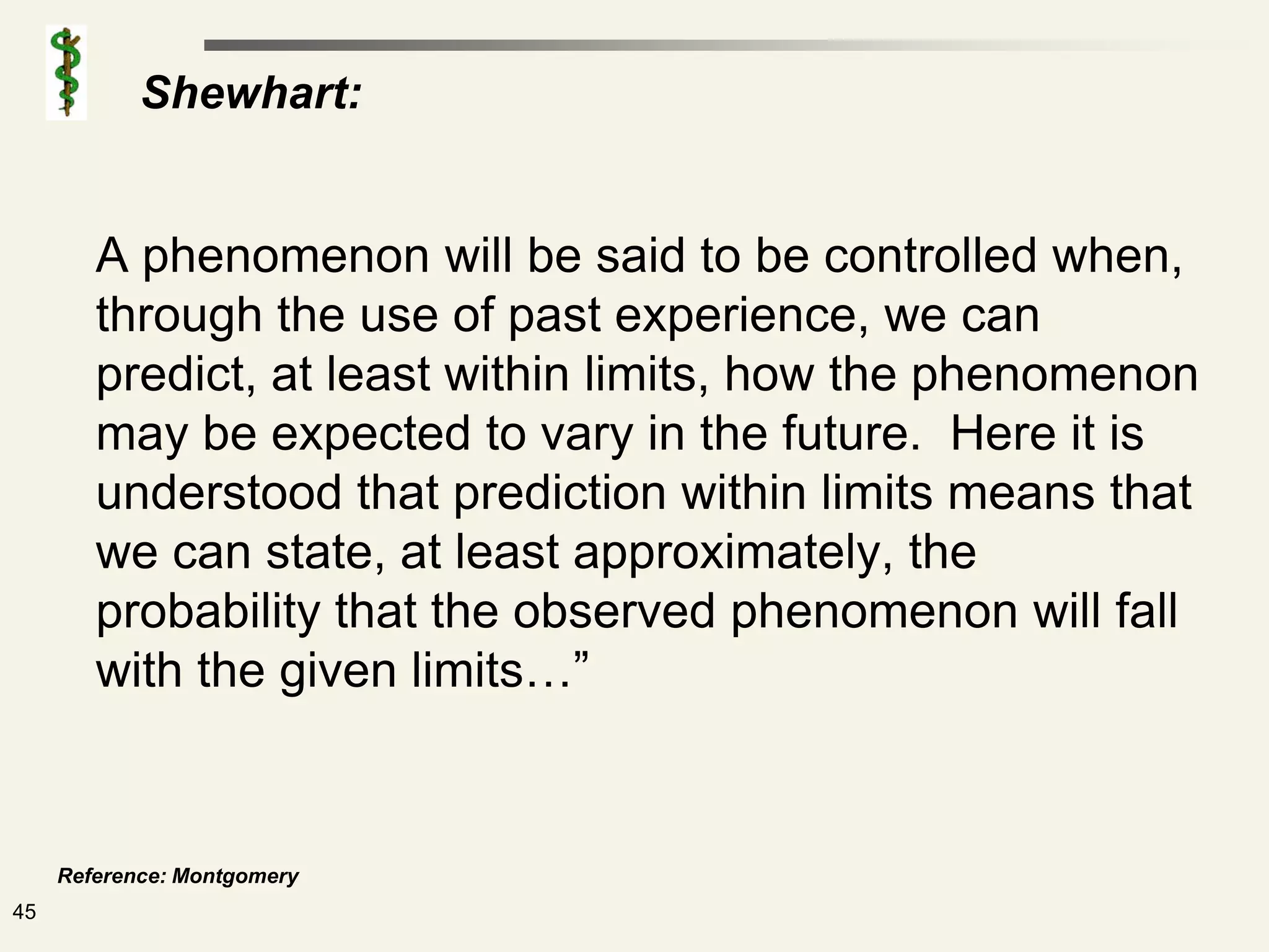 Shewhart:


        A phenomenon will be said to be controlled when,
        through the use of past experience, we can
        predict, at least within limits, how the phenomenon
        may be expected to vary in the future. Here it is
        understood that prediction within limits means that
        we can state, at least approximately, the
        probability that the observed phenomenon will fall
        with the given limits…”


     Reference: Montgomery
45
 