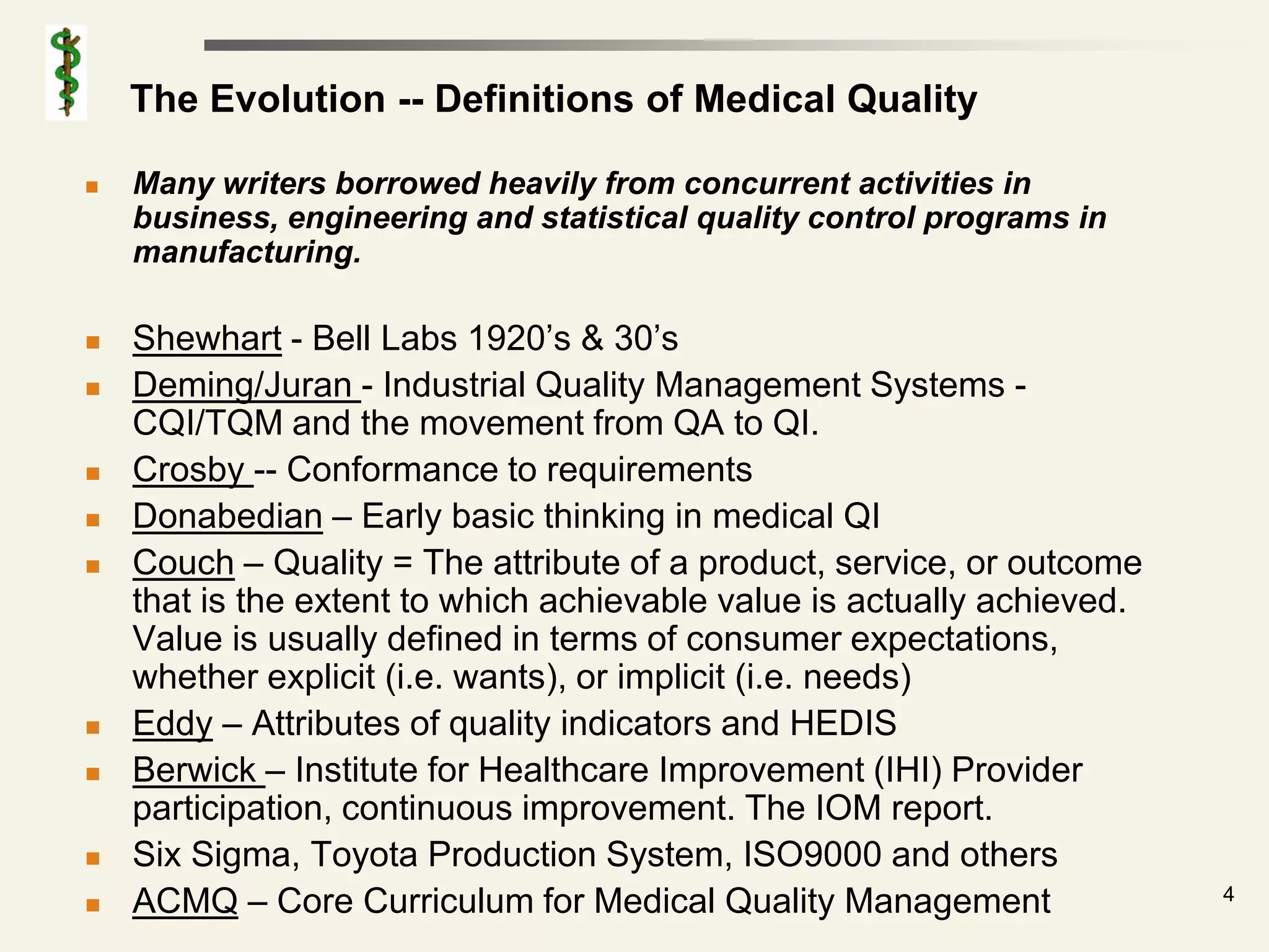 The Evolution -- Definitions of Medical Quality

   Many writers borrowed heavily from concurrent activities in
    business, engineering and statistical quality control programs in
    manufacturing.

   Shewhart - Bell Labs 1920’s & 30’s
   Deming/Juran - Industrial Quality Management Systems -
    CQI/TQM and the movement from QA to QI.
   Crosby -- Conformance to requirements
   Donabedian – Early basic thinking in medical QI
   Couch – Quality = The attribute of a product, service, or outcome
    that is the extent to which achievable value is actually achieved.
    Value is usually defined in terms of consumer expectations,
    whether explicit (i.e. wants), or implicit (i.e. needs)
   Eddy – Attributes of quality indicators and HEDIS
   Berwick – Institute for Healthcare Improvement (IHI) Provider
    participation, continuous improvement. The IOM report.
   Six Sigma, Toyota Production System, ISO9000 and others
                                                                         4
   ACMQ – Core Curriculum for Medical Quality Management
 