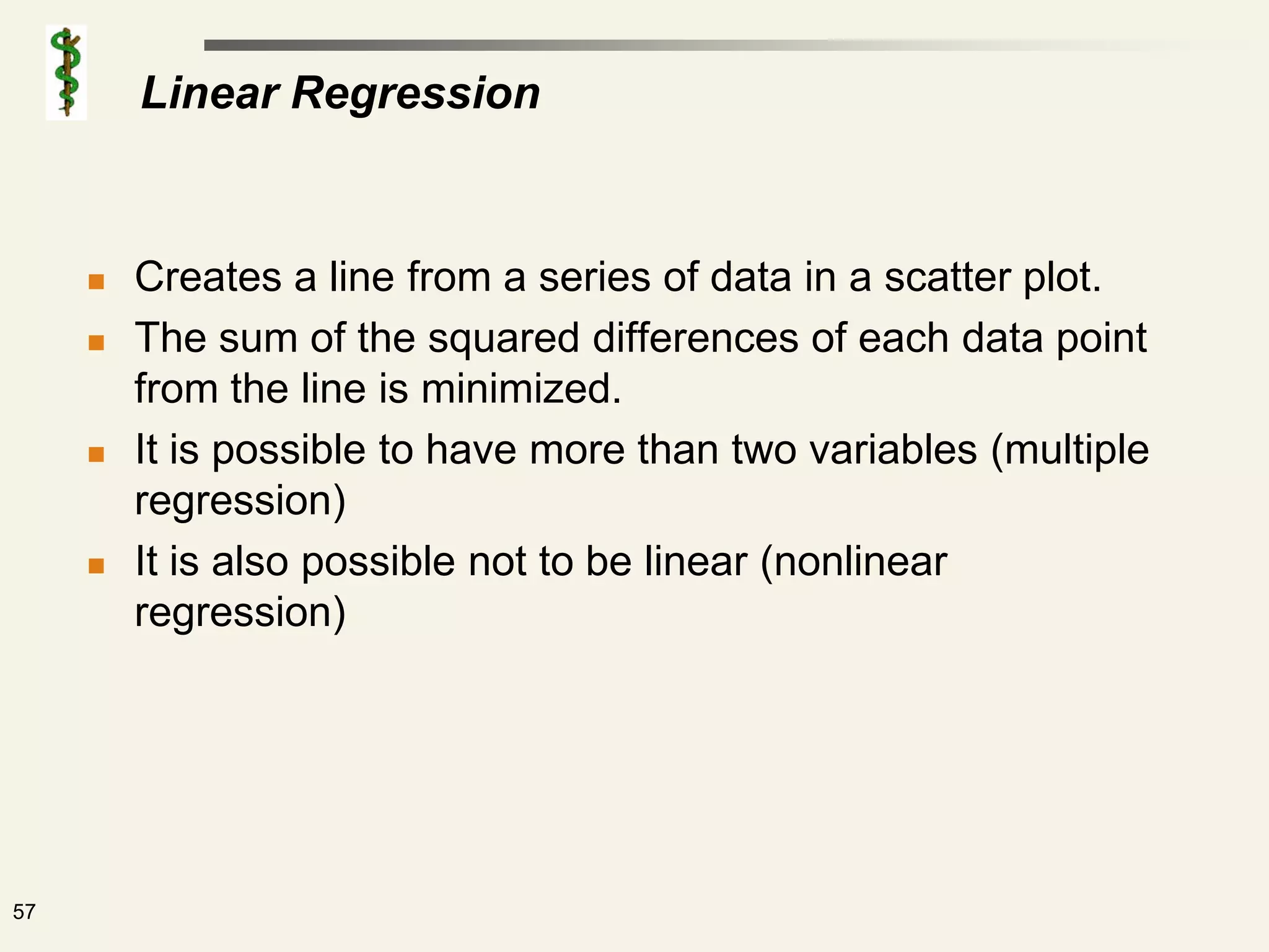 Linear Regression


        Creates a line from a series of data in a scatter plot.
        The sum of the squared differences of each data point
         from the line is minimized.
        It is possible to have more than two variables (multiple
         regression)
        It is also possible not to be linear (nonlinear
         regression)




57
 