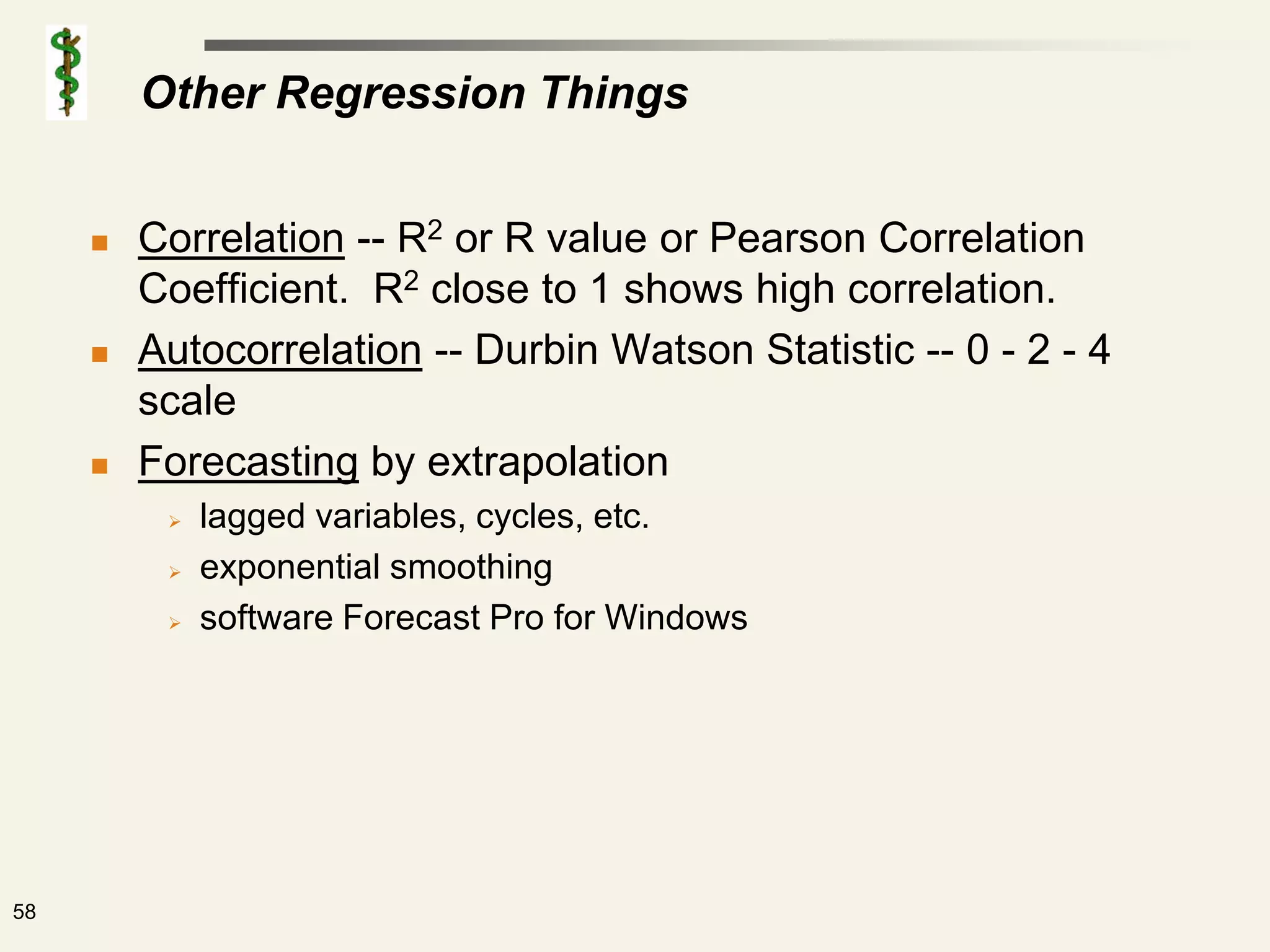 Other Regression Things


        Correlation -- R2 or R value or Pearson Correlation
         Coefficient. R2 close to 1 shows high correlation.
        Autocorrelation -- Durbin Watson Statistic -- 0 - 2 - 4
         scale
        Forecasting by extrapolation
             lagged variables, cycles, etc.
             exponential smoothing
             software Forecast Pro for Windows




58
 