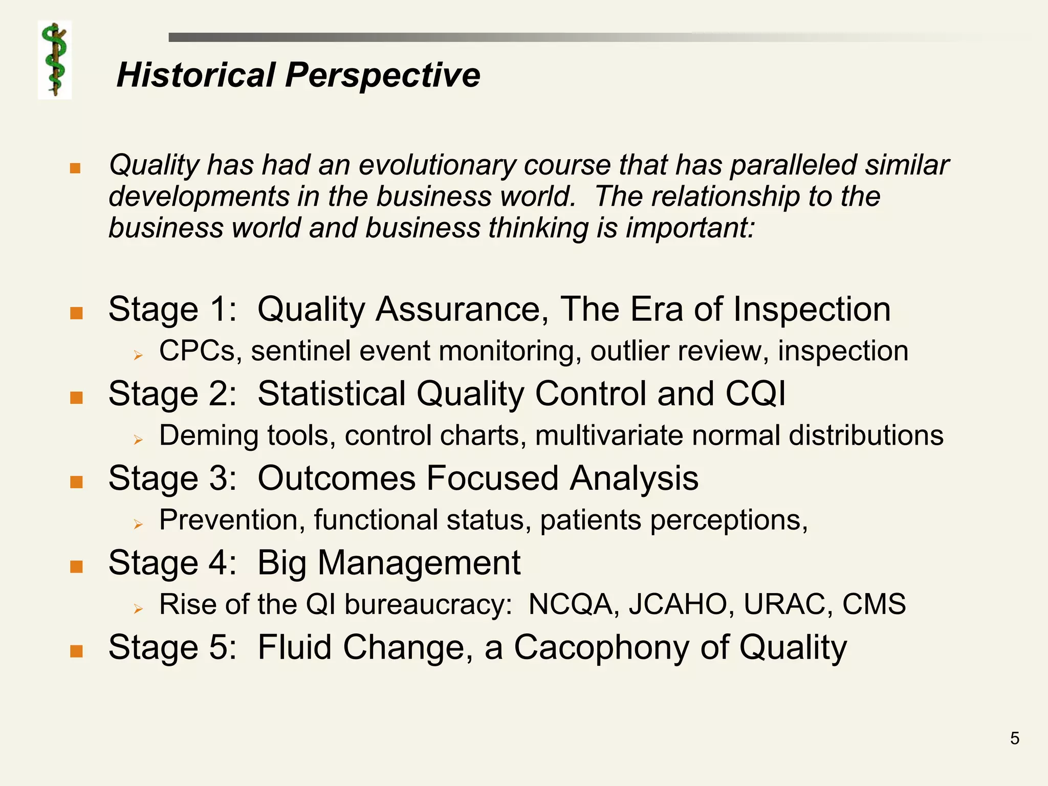Historical Perspective

   Quality has had an evolutionary course that has paralleled similar
    developments in the business world. The relationship to the
    business world and business thinking is important:

   Stage 1: Quality Assurance, The Era of Inspection
        CPCs, sentinel event monitoring, outlier review, inspection
   Stage 2: Statistical Quality Control and CQI
        Deming tools, control charts, multivariate normal distributions
   Stage 3: Outcomes Focused Analysis
        Prevention, functional status, patients perceptions,
   Stage 4: Big Management
        Rise of the QI bureaucracy: NCQA, JCAHO, URAC, CMS
   Stage 5: Fluid Change, a Cacophony of Quality

                                                                           5
 