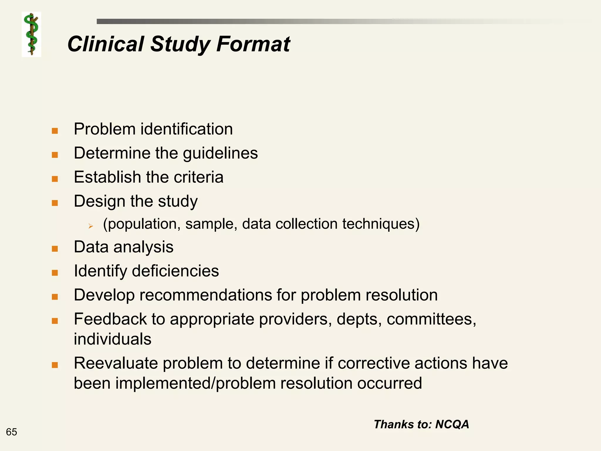 Clinical Study Format


        Problem identification
        Determine the guidelines
        Establish the criteria
        Design the study
              (population, sample, data collection techniques)
        Data analysis
        Identify deficiencies
        Develop recommendations for problem resolution
        Feedback to appropriate providers, depts, committees,
         individuals
        Reevaluate problem to determine if corrective actions have
         been implemented/problem resolution occurred

                                                       Thanks to: NCQA
65
 