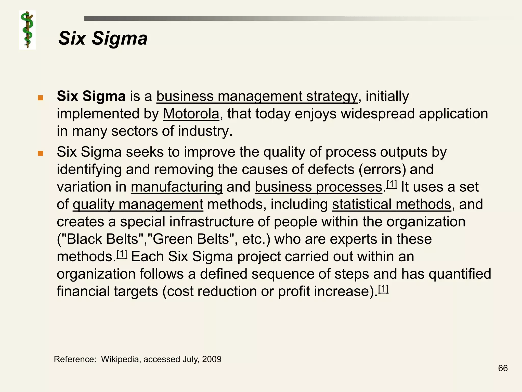 Six Sigma

   Six Sigma is a business management strategy, initially
    implemented by Motorola, that today enjoys widespread application
    in many sectors of industry.
   Six Sigma seeks to improve the quality of process outputs by
    identifying and removing the causes of defects (errors) and
    variation in manufacturing and business processes.[1] It uses a set
    of quality management methods, including statistical methods, and
    creates a special infrastructure of people within the organization
    ("Black Belts","Green Belts", etc.) who are experts in these
    methods.[1] Each Six Sigma project carried out within an
    organization follows a defined sequence of steps and has quantified
    financial targets (cost reduction or profit increase).[1]



    Reference: Wikipedia, accessed July, 2009
                                                                          66
 