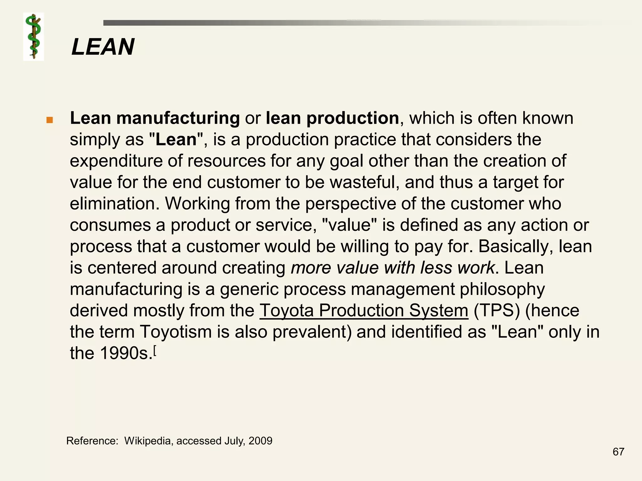 LEAN

   Lean manufacturing or lean production, which is often known
    simply as "Lean", is a production practice that considers the
    expenditure of resources for any goal other than the creation of
    value for the end customer to be wasteful, and thus a target for
    elimination. Working from the perspective of the customer who
    consumes a product or service, "value" is defined as any action or
    process that a customer would be willing to pay for. Basically, lean
    is centered around creating more value with less work. Lean
    manufacturing is a generic process management philosophy
    derived mostly from the Toyota Production System (TPS) (hence
    the term Toyotism is also prevalent) and identified as "Lean" only in
    the 1990s.[



    Reference: Wikipedia, accessed July, 2009
                                                                            67
 