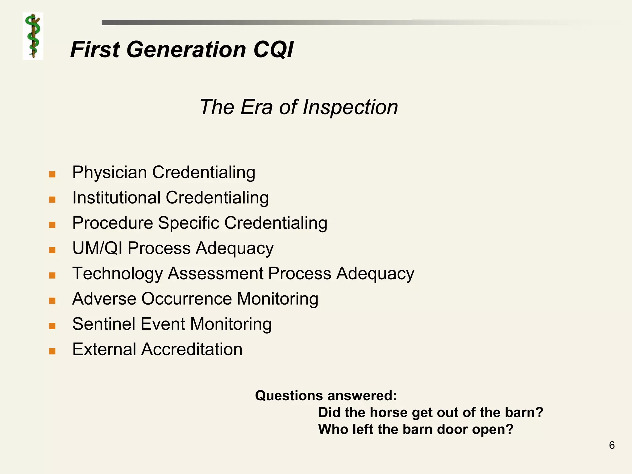 First Generation CQI

                 The Era of Inspection


   Physician Credentialing
   Institutional Credentialing
   Procedure Specific Credentialing
   UM/QI Process Adequacy
   Technology Assessment Process Adequacy
   Adverse Occurrence Monitoring
   Sentinel Event Monitoring
   External Accreditation

                        Questions answered:
                                Did the horse get out of the barn?
                                Who left the barn door open?
                                                                     6
 