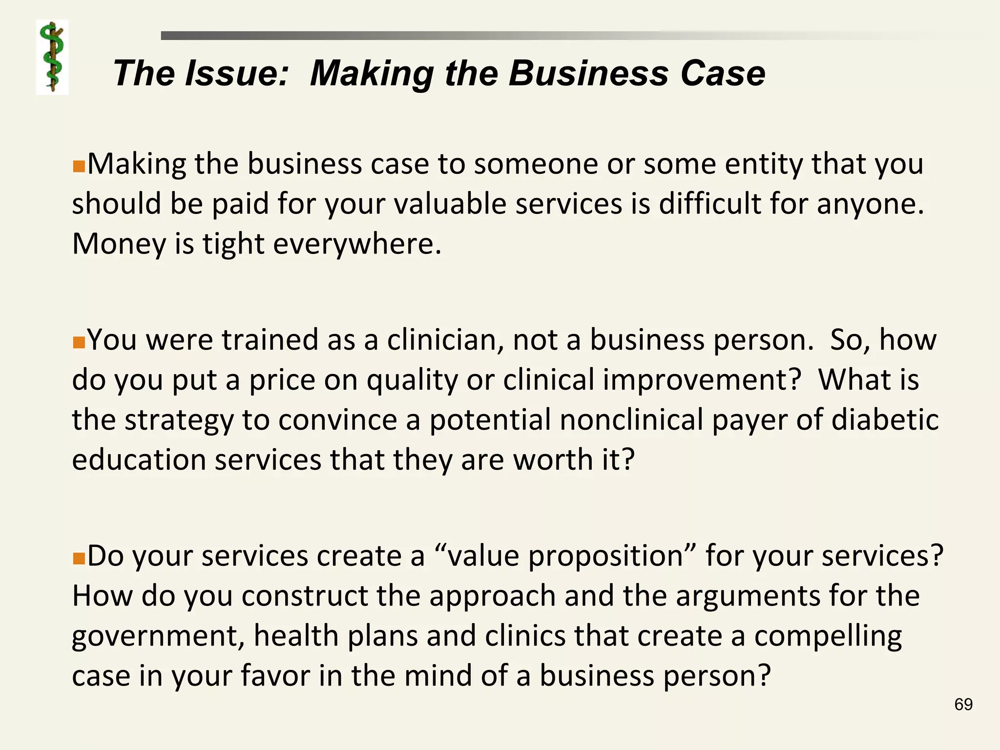 The Issue: Making the Business Case

Making the business case to someone or some entity that you
should be paid for your valuable services is difficult for anyone.
Money is tight everywhere.

You were trained as a clinician, not a business person. So, how
do you put a price on quality or clinical improvement? What is
the strategy to convince a potential nonclinical payer of diabetic
education services that they are worth it?

Do your services create a “value proposition” for your services?
How do you construct the approach and the arguments for the
government, health plans and clinics that create a compelling
case in your favor in the mind of a business person?
                                                                     69
 