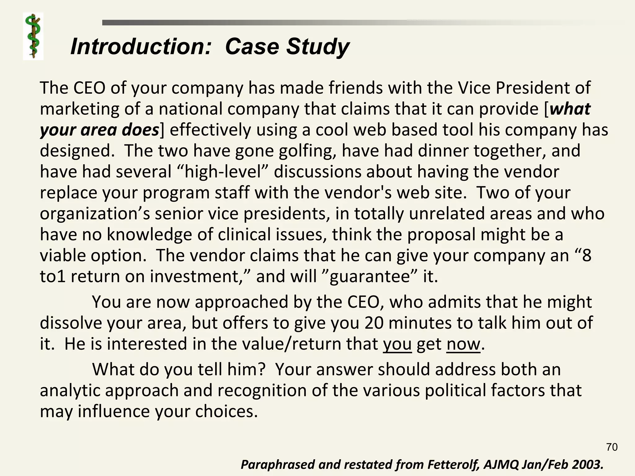 Introduction: Case Study
The CEO of your company has made friends with the Vice President of
marketing of a national company that claims that it can provide [what
your area does] effectively using a cool web based tool his company has
designed. The two have gone golfing, have had dinner together, and
have had several “high-level” discussions about having the vendor
replace your program staff with the vendor's web site. Two of your
organization’s senior vice presidents, in totally unrelated areas and who
have no knowledge of clinical issues, think the proposal might be a
viable option. The vendor claims that he can give your company an “8
to1 return on investment,” and will ”guarantee” it.
       You are now approached by the CEO, who admits that he might
dissolve your area, but offers to give you 20 minutes to talk him out of
it. He is interested in the value/return that you get now.
       What do you tell him? Your answer should address both an
analytic approach and recognition of the various political factors that
may influence your choices.
                                                                                       70
                         Paraphrased and restated from Fetterolf, AJMQ Jan/Feb 2003.
 