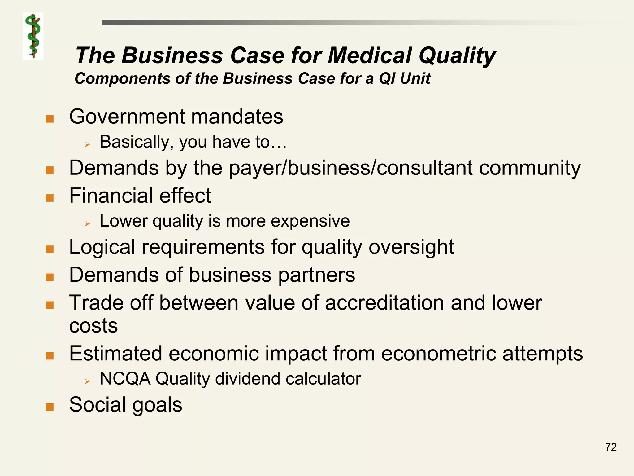 The Business Case for Medical Quality
    Components of the Business Case for a QI Unit

   Government mandates
        Basically, you have to…
   Demands by the payer/business/consultant community
   Financial effect
        Lower quality is more expensive
   Logical requirements for quality oversight
   Demands of business partners
   Trade off between value of accreditation and lower
    costs
   Estimated economic impact from econometric attempts
        NCQA Quality dividend calculator
   Social goals
                                                          72
 