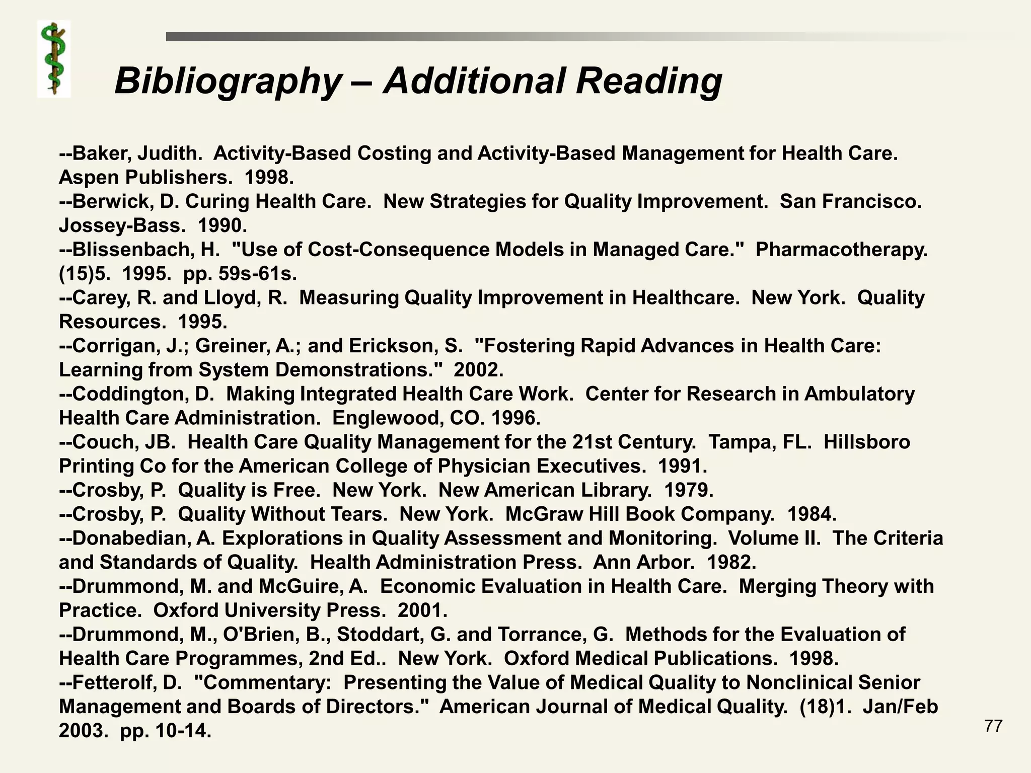 Bibliography – Additional Reading
--Baker, Judith. Activity-Based Costing and Activity-Based Management for Health Care.
Aspen Publishers. 1998.
--Berwick, D. Curing Health Care. New Strategies for Quality Improvement. San Francisco.
Jossey-Bass. 1990.
--Blissenbach, H. "Use of Cost-Consequence Models in Managed Care." Pharmacotherapy.
(15)5. 1995. pp. 59s-61s.
--Carey, R. and Lloyd, R. Measuring Quality Improvement in Healthcare. New York. Quality
Resources. 1995.
--Corrigan, J.; Greiner, A.; and Erickson, S. "Fostering Rapid Advances in Health Care:
Learning from System Demonstrations." 2002.
--Coddington, D. Making Integrated Health Care Work. Center for Research in Ambulatory
Health Care Administration. Englewood, CO. 1996.
--Couch, JB. Health Care Quality Management for the 21st Century. Tampa, FL. Hillsboro
Printing Co for the American College of Physician Executives. 1991.
--Crosby, P. Quality is Free. New York. New American Library. 1979.
--Crosby, P. Quality Without Tears. New York. McGraw Hill Book Company. 1984.
--Donabedian, A. Explorations in Quality Assessment and Monitoring. Volume II. The Criteria
and Standards of Quality. Health Administration Press. Ann Arbor. 1982.
--Drummond, M. and McGuire, A. Economic Evaluation in Health Care. Merging Theory with
Practice. Oxford University Press. 2001.
--Drummond, M., O'Brien, B., Stoddart, G. and Torrance, G. Methods for the Evaluation of
Health Care Programmes, 2nd Ed.. New York. Oxford Medical Publications. 1998.
--Fetterolf, D. "Commentary: Presenting the Value of Medical Quality to Nonclinical Senior
Management and Boards of Directors." American Journal of Medical Quality. (18)1. Jan/Feb
2003. pp. 10-14.                                                                              77
 