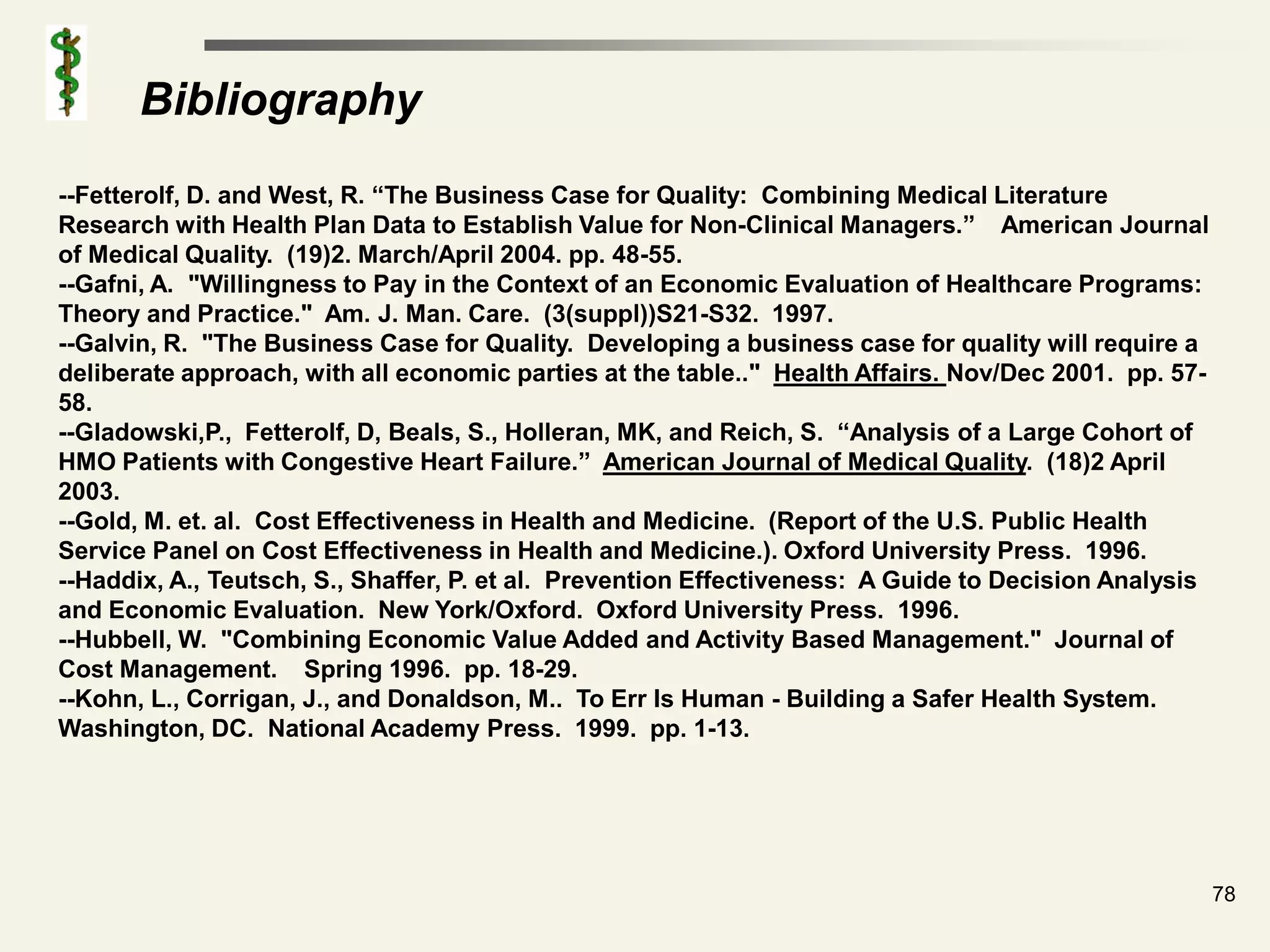 Bibliography
--Fetterolf, D. and West, R. “The Business Case for Quality: Combining Medical Literature
Research with Health Plan Data to Establish Value for Non-Clinical Managers.” American Journal
of Medical Quality. (19)2. March/April 2004. pp. 48-55.
--Gafni, A. "Willingness to Pay in the Context of an Economic Evaluation of Healthcare Programs:
Theory and Practice." Am. J. Man. Care. (3(suppl))S21-S32. 1997.
--Galvin, R. "The Business Case for Quality. Developing a business case for quality will require a
deliberate approach, with all economic parties at the table.." Health Affairs. Nov/Dec 2001. pp. 57-
58.
--Gladowski,P., Fetterolf, D, Beals, S., Holleran, MK, and Reich, S. “Analysis of a Large Cohort of
HMO Patients with Congestive Heart Failure.” American Journal of Medical Quality. (18)2 April
2003.
--Gold, M. et. al. Cost Effectiveness in Health and Medicine. (Report of the U.S. Public Health
Service Panel on Cost Effectiveness in Health and Medicine.). Oxford University Press. 1996.
--Haddix, A., Teutsch, S., Shaffer, P. et al. Prevention Effectiveness: A Guide to Decision Analysis
and Economic Evaluation. New York/Oxford. Oxford University Press. 1996.
--Hubbell, W. "Combining Economic Value Added and Activity Based Management." Journal of
Cost Management. Spring 1996. pp. 18-29.
--Kohn, L., Corrigan, J., and Donaldson, M.. To Err Is Human - Building a Safer Health System.
Washington, DC. National Academy Press. 1999. pp. 1-13.




                                                                                                       78
 