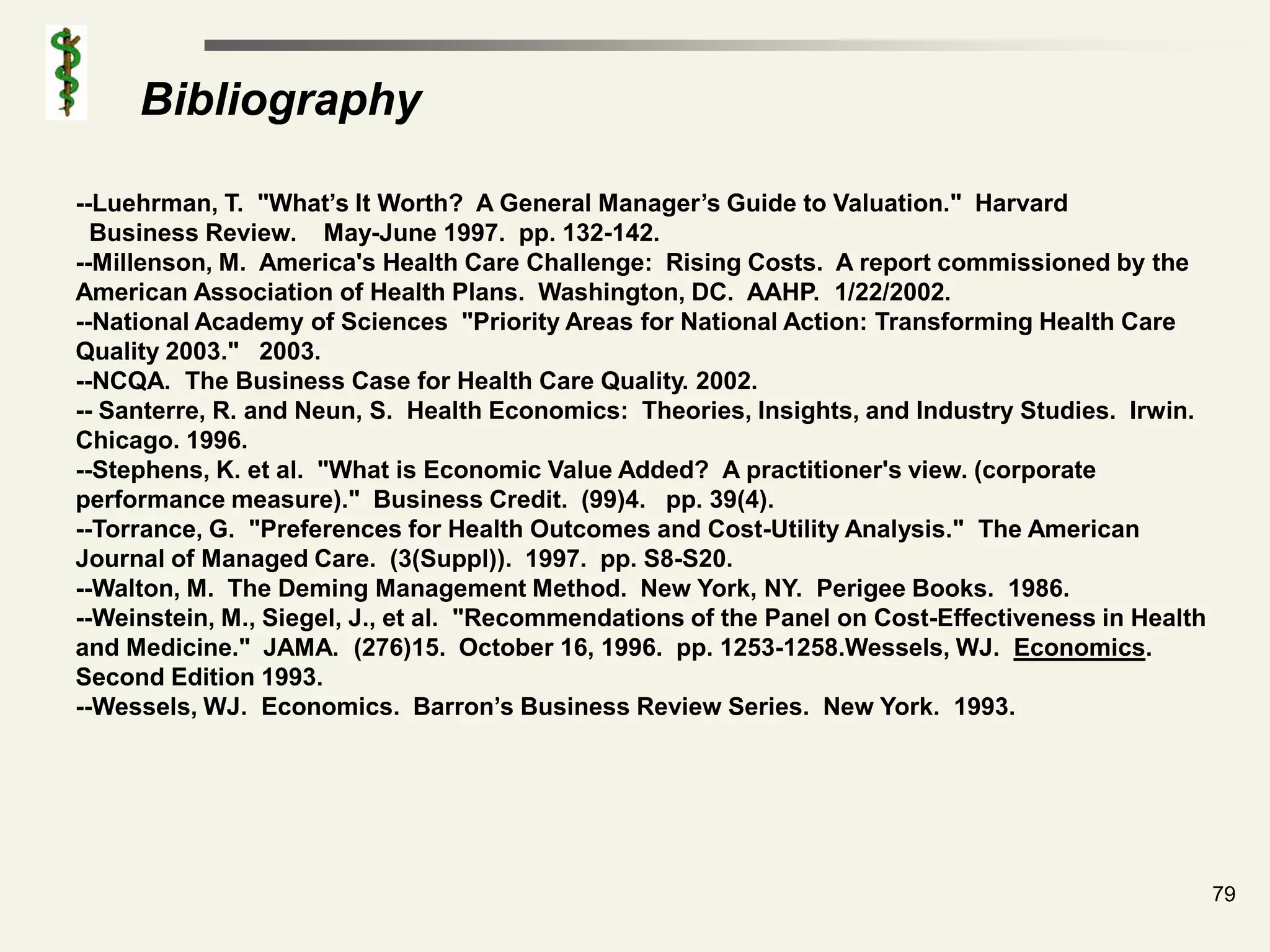 Bibliography

--Luehrman, T. "What’s It Worth? A General Manager’s Guide to Valuation." Harvard
  Business Review. May-June 1997. pp. 132-142.
--Millenson, M. America's Health Care Challenge: Rising Costs. A report commissioned by the
American Association of Health Plans. Washington, DC. AAHP. 1/22/2002.
--National Academy of Sciences "Priority Areas for National Action: Transforming Health Care
Quality 2003." 2003.
--NCQA. The Business Case for Health Care Quality. 2002.
-- Santerre, R. and Neun, S. Health Economics: Theories, Insights, and Industry Studies. Irwin.
Chicago. 1996.
--Stephens, K. et al. "What is Economic Value Added? A practitioner's view. (corporate
performance measure)." Business Credit. (99)4. pp. 39(4).
--Torrance, G. "Preferences for Health Outcomes and Cost-Utility Analysis." The American
Journal of Managed Care. (3(Suppl)). 1997. pp. S8-S20.
--Walton, M. The Deming Management Method. New York, NY. Perigee Books. 1986.
--Weinstein, M., Siegel, J., et al. "Recommendations of the Panel on Cost-Effectiveness in Health
and Medicine." JAMA. (276)15. October 16, 1996. pp. 1253-1258.Wessels, WJ. Economics.
Second Edition 1993.
--Wessels, WJ. Economics. Barron’s Business Review Series. New York. 1993.




                                                                                                    79
 