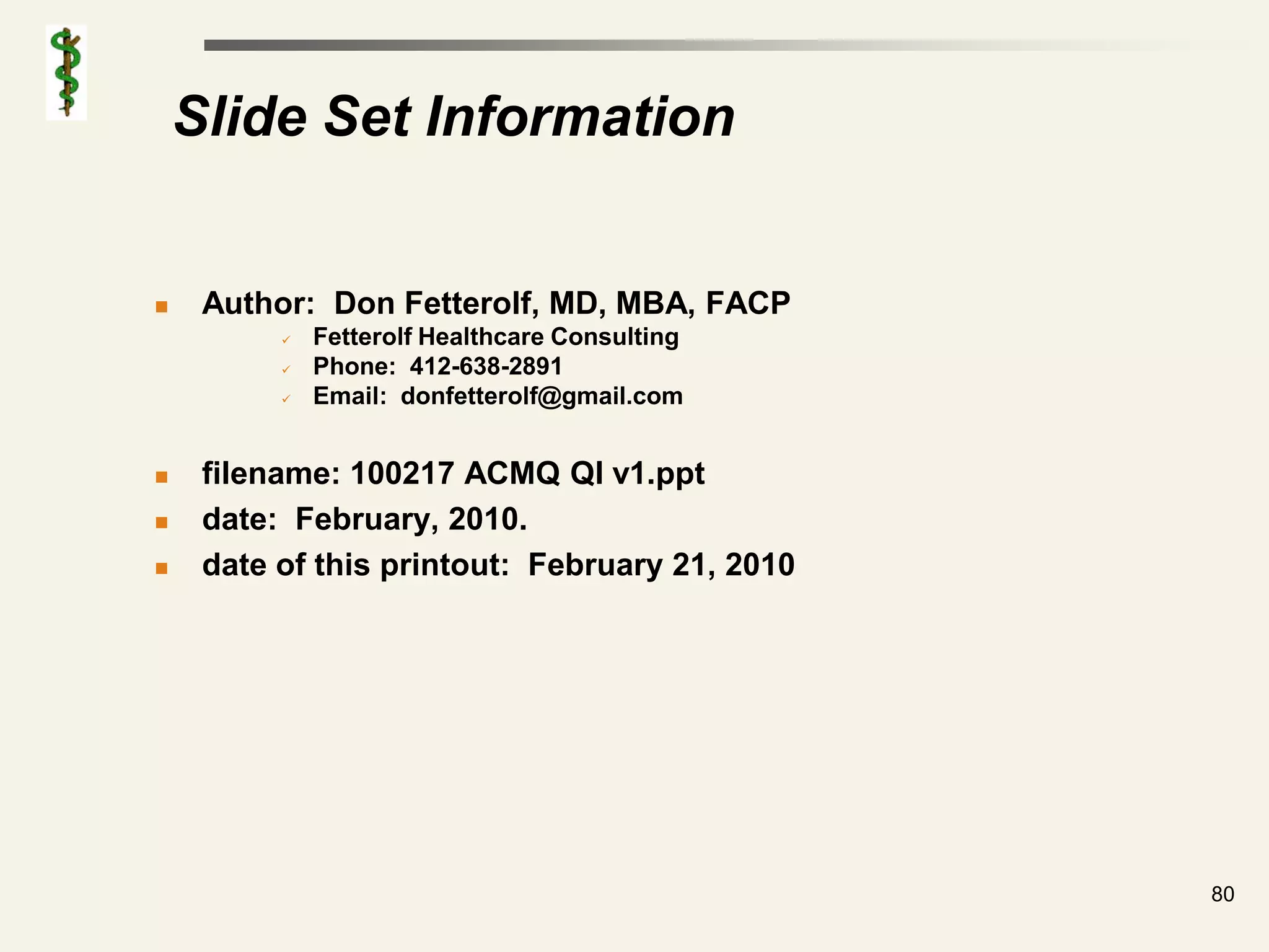 Slide Set Information


    Author: Don Fetterolf, MD, MBA, FACP
             Fetterolf Healthcare Consulting
             Phone: 412-638-2891
             Email: donfetterolf@gmail.com


    filename: 100217 ACMQ QI v1.ppt
    date: February, 2010.
    date of this printout: February 21, 2010




                                                80
 