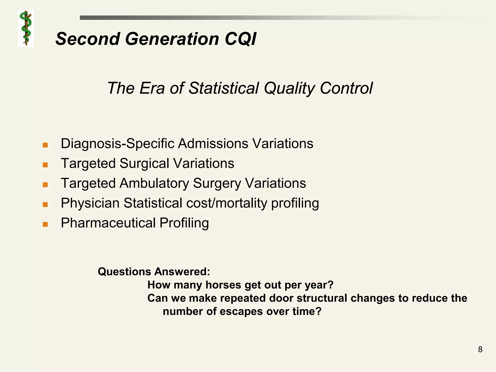Second Generation CQI

            The Era of Statistical Quality Control


   Diagnosis-Specific Admissions Variations
   Targeted Surgical Variations
   Targeted Ambulatory Surgery Variations
   Physician Statistical cost/mortality profiling
   Pharmaceutical Profiling


          Questions Answered:
                  How many horses get out per year?
                  Can we make repeated door structural changes to reduce the
                     number of escapes over time?


                                                                               8
 