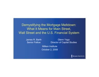 Demystifying the Mortgage Meltdown:
     What It Means for Main Street,
Wall Street and the U.S. Financial System

    James R. Barth                  Glenn Yago
     Senior Fellow           Director of Capital Studies
                     Milken Institute
                     October 2, 2008


                                                           1
 