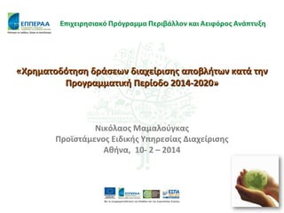 «Χρηματοδότηση δράσεων διαχείρισης αποβλήτων κατά την
Προγραμματική Περίοδο 2014-2020»

Νικόλαος Μαμαλούγκας
Προϊστάμενος Ειδικής Υπηρεσίας Διαχείρισης
Αθήνα, 10- 2 – 2014

 
