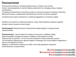 Плоскостопие
Плоскостопие связано с потерей доверия миру и «опоры» под ногами.
Ступня «расплющивается», как бы стремясь увеличить эту площадь опоры, придать
устойчивость.
У младенца плоскостопие естественно, ведь он полностью зависит от родных и близких.
Взрослый человек, страдающий этой болезнью ступней, постоянно ощущает
нестабильность своего положения и нехватку поддержки от значимых людей.
Особенно это заметно в пожилом возрасте, когда, теряя здоровье, родных и друзей,
человек словно лишается точки опоры.
Рекомендация: Физиологически плоскостопие корректируется специальными
упражнениями.
Психологически – важно перестать впадать в отчаяние по любому поводу.
Проанализируйте текущую ситуацию и найдите в ней ресурсы и опору.
Перечислите по пунктам – на что и на кого конкретно я могу опираться в жизни.
Не стесняйтесь обращаться к другим людям за помощью. Вы точно найдете поддержку в
жизни, если будете ее искать.
Найдите, в чем можете опираться на себя, в чем себе доверяете. Возьмите
ответственность за свою жизнь.
#стопыскажутвамспасибо
#позвоночникскажетвамспасибо
#телоскажетвамспасибо
 