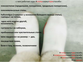 #стопыскажутвамспасибо
#позвоночникскажетвамспасибо
#телоскажетвамспасибо
#прозрение
с чем работает курс #стопыскажутвамспасибо:
плоскостопие (продольное, поперечное, продольно-поперечное),
плосковальгусные стопы,
hallusvalgus («шишки» у основания большого пальца стопы),
«шпоры» на пятках,
одна нога короче другой,
косолапость,
«усталость» на каблуках,
проблемные или чувствительные стопы,
нога «выросла» на размер — два,
последствия травм,
боли в тазу, коленях, позвоночнике
 