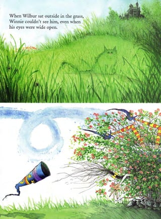 When Wilbur sat outside in the grass,
Winnie couldn't   see    him, even when
his eyes were wide open.

                                                 ''.'"-
                                       ,          -., .
                                                " ';.
                                                   '"
                                                            '




                                         'r.#:-.

                                       r ' i '" 
                                                        ,




                  i,)
                    rr,!,'
                   I
                  '$J. *" I
                  'rir. &rr #,1r..:'
                                                                '
                                                                I       "
                                                                        '" ri
                                                                        .r q,
                   :$*; s*i.al _                                 1 :
                  ll$l
                                  U,,lf I:
                         qi Jl t f.i

                  tl'f l I*
                                       ! ,rlr     h
                                                                           ll
                                                                           j;:
                                                                                 q
                  eB[{lfl'iir:"'lh$l                                             
 