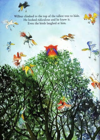 Wilbur climbed to the top of the tallest tree to hide.
       He looked ridiculous and he knew it.
           Even the birds laughed at him.
 