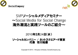 F -X C h a n ge                                                                                  F -X C h a n ge
    PD                                                                                               PD




                         !




                                                                                                                          !
                        W




                                                                                                                         W
                       O




                                                                                                                        O
                     N




                                                                                                                      N
                   y




                                                                                                                    y
                bu




                                                                                                                 bu
              to




                                                                                                               to
          k




                                                                                                           k
        lic




                                                                                                         lic
    C




                                                                                                     C
w




                                                                                                 w
                                m




                                                                                                                                 m
    w                                                                                                w
w




                                                                                                 w
                               o




                                                                                                                                o
        .d o                   .c                                                                        .d o                   .c
               c u -tr a c k                                                                                    c u -tr a c k




                                    SVP
                                    Social Media for Social Change


                                             2010                24
                                                             /


                                       Copyright © 2010 – Hiroyasu Ichikawa, SocialCompany.org
 